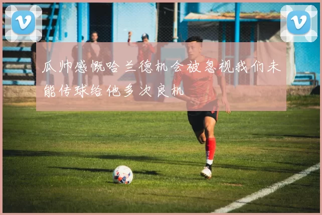 瓜帅感慨哈兰德机会被忽视我们未能传球给他多次良机