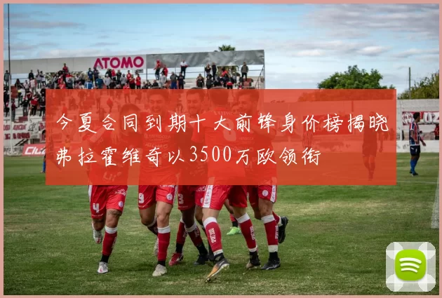 今夏合同到期十大前锋身价榜揭晓弗拉霍维奇以3500万欧领衔