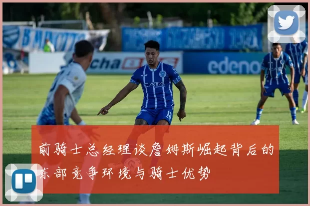 前骑士总经理谈詹姆斯崛起背后的东部竞争环境与骑士优势