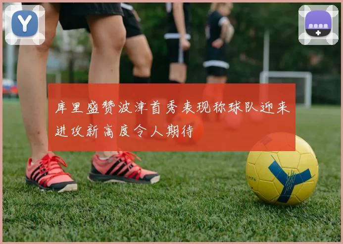 库里盛赞波津首秀表现称球队迎来进攻新高度令人期待