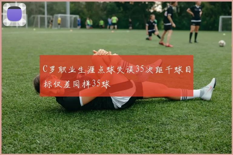 C罗职业生涯点球失误35次距千球目标仅差同样35球