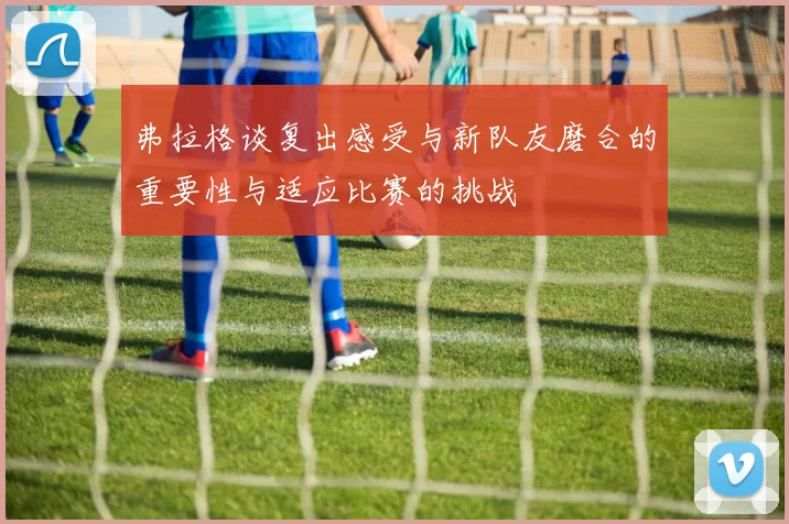 弗拉格谈复出感受与新队友磨合的重要性与适应比赛的挑战