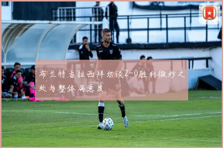 布兰特吉拉西拜尔谈2-0胜利微妙之处与整体满意度