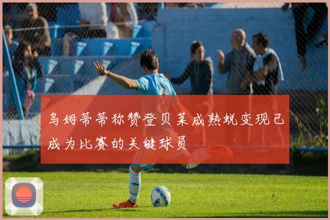 乌姆蒂蒂称赞登贝莱成熟蜕变现已成为比赛的关键球员