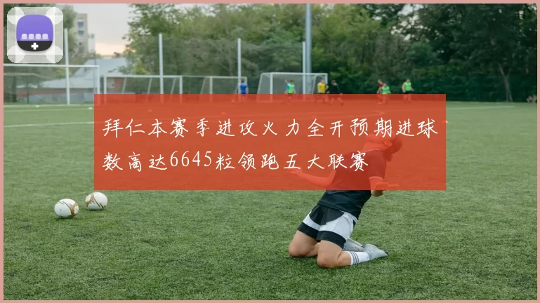 拜仁本赛季进攻火力全开预期进球数高达6645粒领跑五大联赛