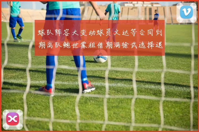 球队阵容大变动球员文达等合同到期离队鲍世蒙租借期满徐武选择退役
