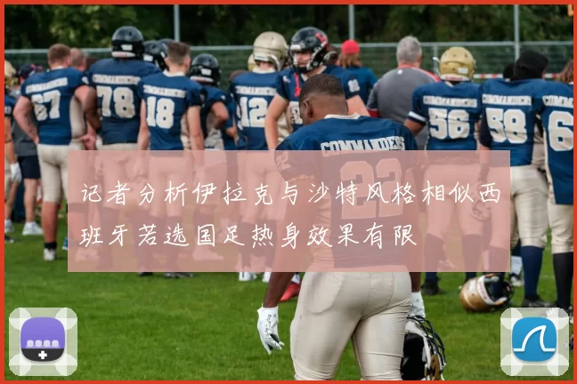 记者分析伊拉克与沙特风格相似西班牙若选国足热身效果有限