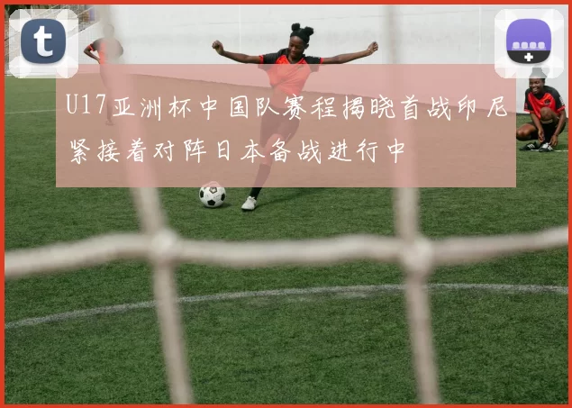 U17亚洲杯中国队赛程揭晓首战印尼紧接着对阵日本备战进行中