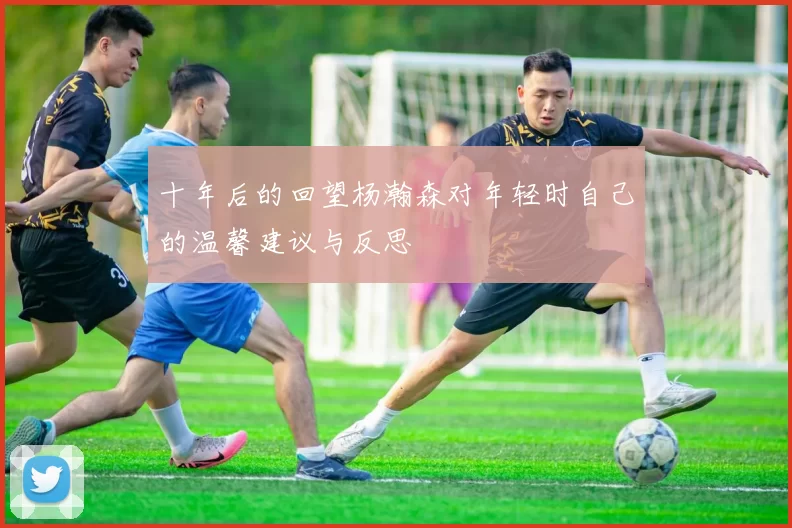 十年后的回望杨瀚森对年轻时自己的温馨建议与反思
