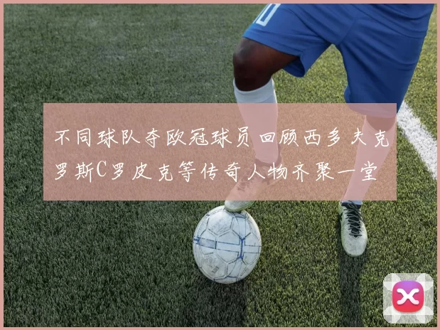 不同球队夺欧冠球员回顾西多夫克罗斯C罗皮克等传奇人物齐聚一堂