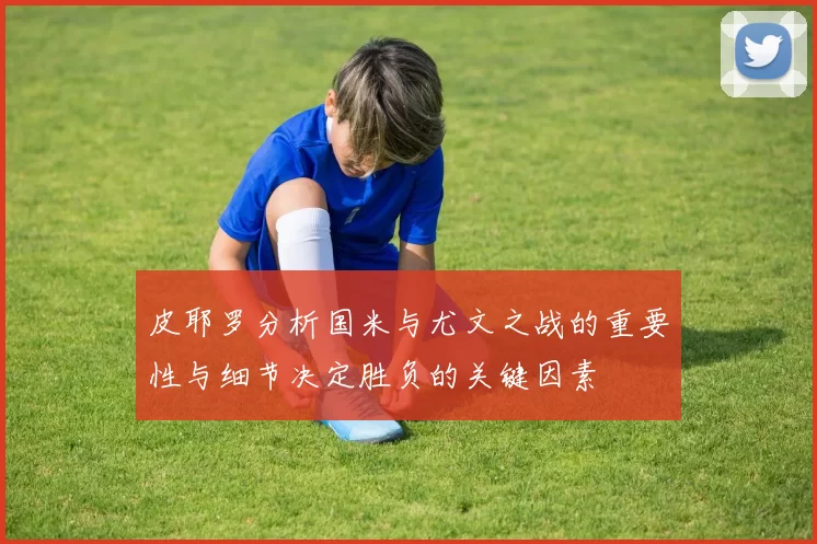 皮耶罗分析国米与尤文之战的重要性与细节决定胜负的关键因素