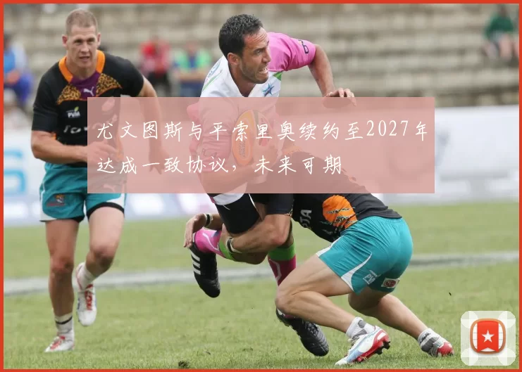 尤文图斯与平索里奥续约至2027年达成一致协议，未来可期