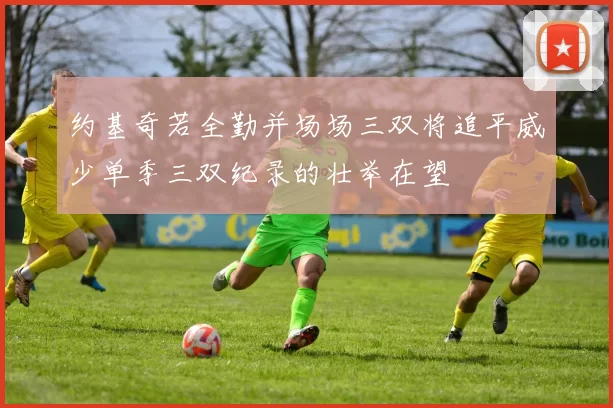 约基奇若全勤并场场三双将追平威少单季三双纪录的壮举在望
