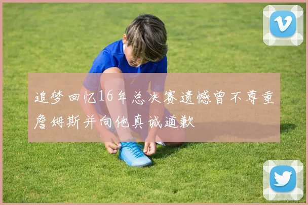 追梦回忆16年总决赛遗憾曾不尊重詹姆斯并向他真诚道歉