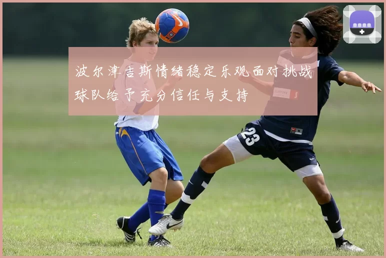 波尔津吉斯情绪稳定乐观面对挑战球队给予充分信任与支持