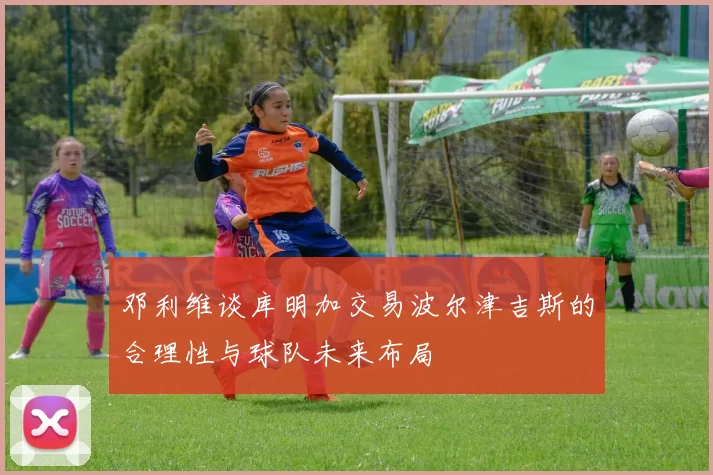 邓利维谈库明加交易波尔津吉斯的合理性与球队未来布局